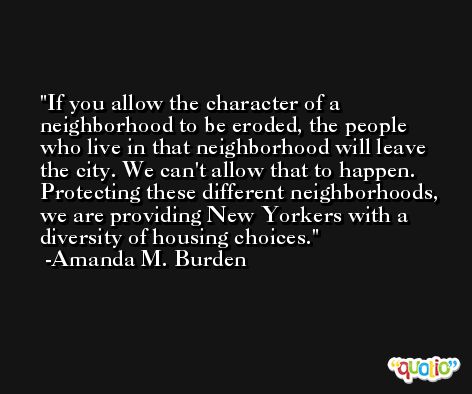 If you allow the character of a neighborhood to be eroded, the people who live in that neighborhood will leave the city. We can't allow that to happen. Protecting these different neighborhoods, we are providing New Yorkers with a diversity of housing choices. -Amanda M. Burden