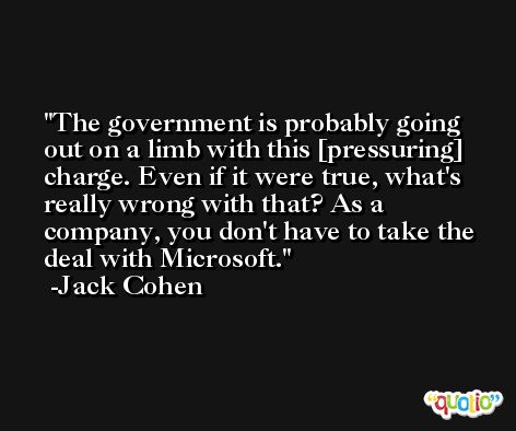 The government is probably going out on a limb with this [pressuring] charge. Even if it were true, what's really wrong with that? As a company, you don't have to take the deal with Microsoft. -Jack Cohen