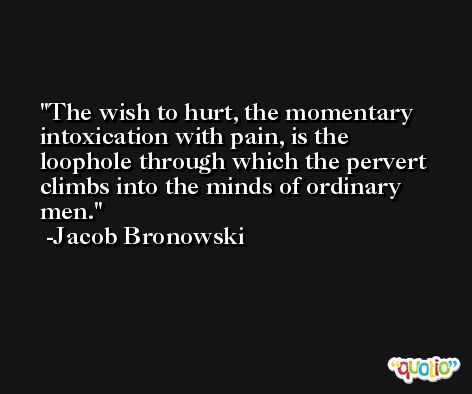 The wish to hurt, the momentary intoxication with pain, is the loophole through which the pervert climbs into the minds of ordinary men. -Jacob Bronowski