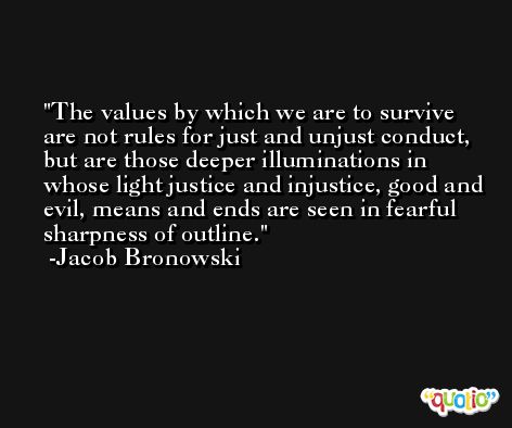 The values by which we are to survive are not rules for just and unjust conduct, but are those deeper illuminations in whose light justice and injustice, good and evil, means and ends are seen in fearful sharpness of outline. -Jacob Bronowski