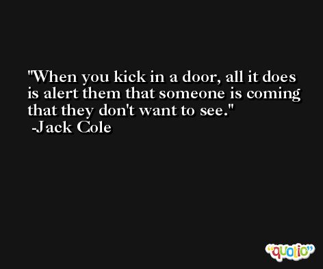 When you kick in a door, all it does is alert them that someone is coming that they don't want to see. -Jack Cole