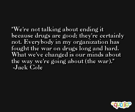 We're not talking about ending it because drugs are good; they're certainly not. Everybody in my organization has fought the war on drugs long and hard. What we've changed is our minds about the way we're going about (the war). -Jack Cole