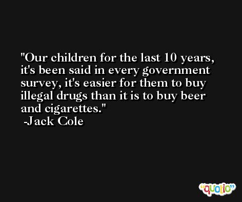 Our children for the last 10 years, it's been said in every government survey, it's easier for them to buy illegal drugs than it is to buy beer and cigarettes. -Jack Cole