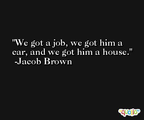 We got a job, we got him a car, and we got him a house. -Jacob Brown