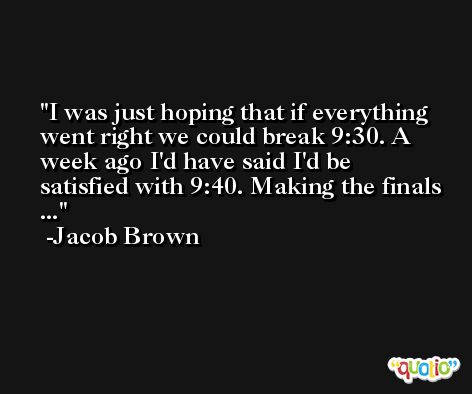 I was just hoping that if everything went right we could break 9:30. A week ago I'd have said I'd be satisfied with 9:40. Making the finals ... -Jacob Brown