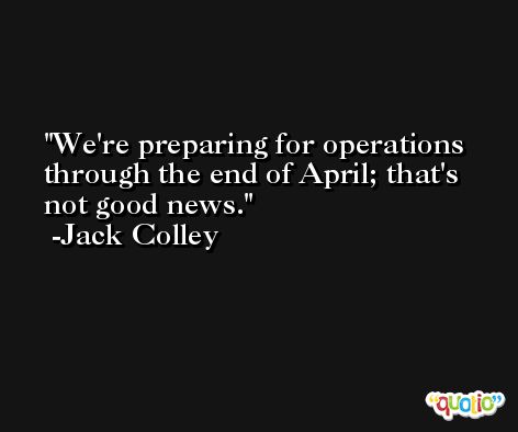 We're preparing for operations through the end of April; that's not good news. -Jack Colley