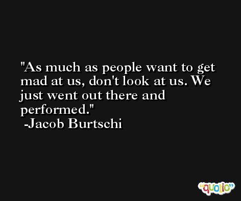 As much as people want to get mad at us, don't look at us. We just went out there and performed. -Jacob Burtschi