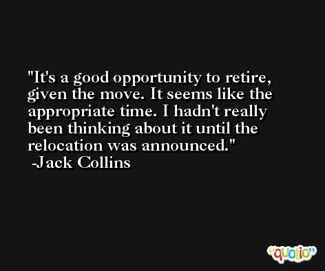 It's a good opportunity to retire, given the move. It seems like the appropriate time. I hadn't really been thinking about it until the relocation was announced. -Jack Collins