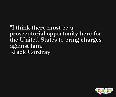 I think there must be a prosecutorial opportunity here for the United States to bring charges against him. -Jack Cordray