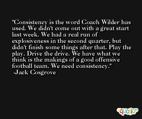 Consistency is the word Coach Wilder has used. We didn't come out with a great start last week. We had a real run of explosiveness in the second quarter, but didn't finish some things after that. Play the play. Drive the drive. We have what we think is the makings of a good offensive football team. We need consistency. -Jack Cosgrove