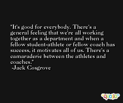 It's good for everybody. There's a general feeling that we're all working together as a department and when a fellow student-athlete or fellow coach has success, it motivates all of us. There's a camaraderie between the athletes and coaches. -Jack Cosgrove