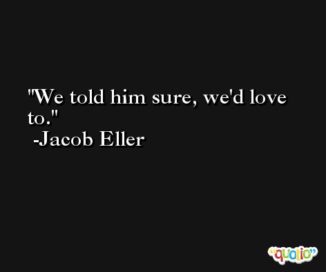 We told him sure, we'd love to. -Jacob Eller