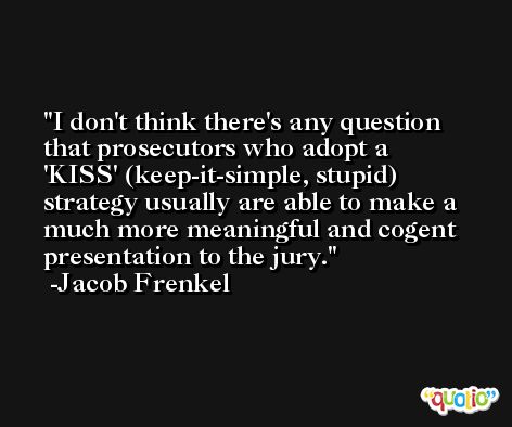 I don't think there's any question that prosecutors who adopt a 'KISS' (keep-it-simple, stupid) strategy usually are able to make a much more meaningful and cogent presentation to the jury. -Jacob Frenkel