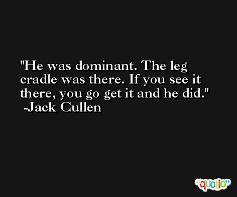 He was dominant. The leg cradle was there. If you see it there, you go get it and he did. -Jack Cullen