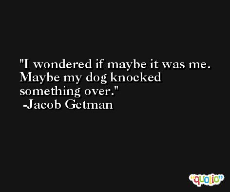 I wondered if maybe it was me. Maybe my dog knocked something over. -Jacob Getman