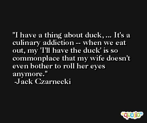 I have a thing about duck, ... It's a culinary addiction -- when we eat out, my 'I'll have the duck' is so commonplace that my wife doesn't even bother to roll her eyes anymore. -Jack Czarnecki