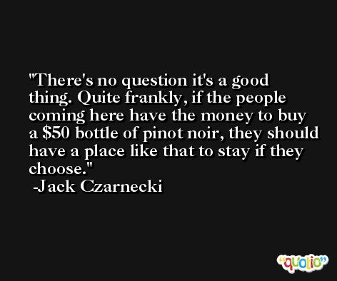 There's no question it's a good thing. Quite frankly, if the people coming here have the money to buy a $50 bottle of pinot noir, they should have a place like that to stay if they choose. -Jack Czarnecki