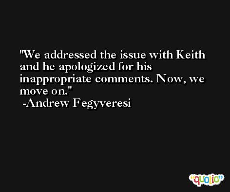We addressed the issue with Keith and he apologized for his inappropriate comments. Now, we move on. -Andrew Fegyveresi