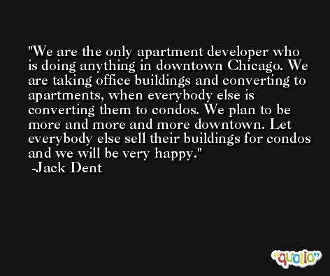 We are the only apartment developer who is doing anything in downtown Chicago. We are taking office buildings and converting to apartments, when everybody else is converting them to condos. We plan to be more and more and more downtown. Let everybody else sell their buildings for condos and we will be very happy. -Jack Dent