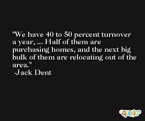 We have 40 to 50 percent turnover a year, ... Half of them are purchasing homes, and the next big bulk of them are relocating out of the area. -Jack Dent