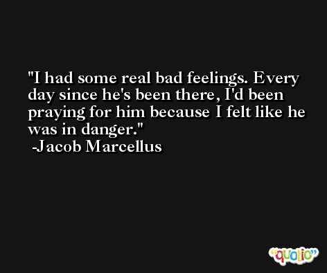 I had some real bad feelings. Every day since he's been there, I'd been praying for him because I felt like he was in danger. -Jacob Marcellus