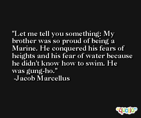 Let me tell you something: My brother was so proud of being a Marine. He conquered his fears of heights and his fear of water because he didn't know how to swim. He was gung-ho. -Jacob Marcellus