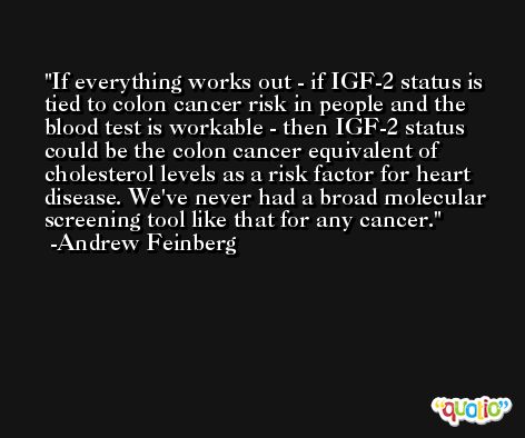 If everything works out - if IGF-2 status is tied to colon cancer risk in people and the blood test is workable - then IGF-2 status could be the colon cancer equivalent of cholesterol levels as a risk factor for heart disease. We've never had a broad molecular screening tool like that for any cancer. -Andrew Feinberg