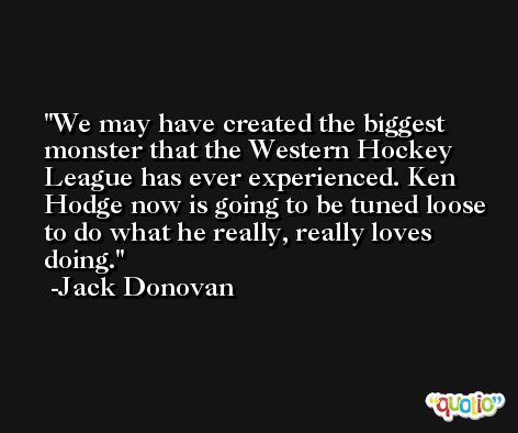 We may have created the biggest monster that the Western Hockey League has ever experienced. Ken Hodge now is going to be tuned loose to do what he really, really loves doing. -Jack Donovan