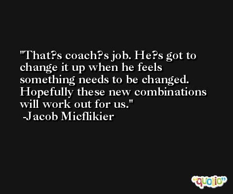 That?s coach?s job. He?s got to change it up when he feels something needs to be changed. Hopefully these new combinations will work out for us. -Jacob Micflikier