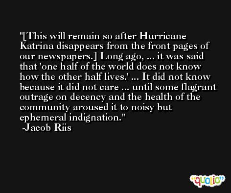 [This will remain so after Hurricane Katrina disappears from the front pages of our newspapers.] Long ago, ... it was said that 'one half of the world does not know how the other half lives.' ... It did not know because it did not care ... until some flagrant outrage on decency and the health of the community aroused it to noisy but ephemeral indignation. -Jacob Riis