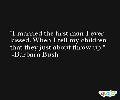 I married the first man I ever kissed. When I tell my children that they just about throw up. -Barbara Bush