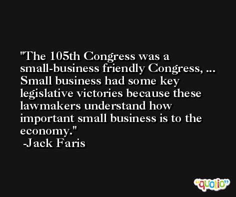 The 105th Congress was a small-business friendly Congress, ... Small business had some key legislative victories because these lawmakers understand how important small business is to the economy. -Jack Faris
