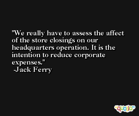 We really have to assess the affect of the store closings on our headquarters operation. It is the intention to reduce corporate expenses. -Jack Ferry