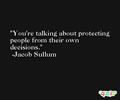 You're talking about protecting people from their own decisions. -Jacob Sullum
