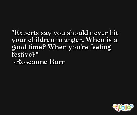 Experts say you should never hit your children in anger. When is a good time? When you're feeling festive? -Roseanne Barr
