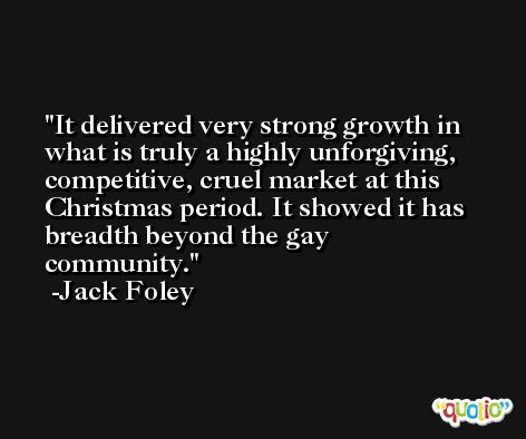 It delivered very strong growth in what is truly a highly unforgiving, competitive, cruel market at this Christmas period. It showed it has breadth beyond the gay community. -Jack Foley