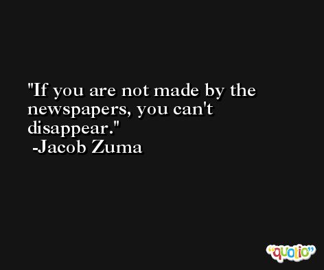 If you are not made by the newspapers, you can't disappear. -Jacob Zuma