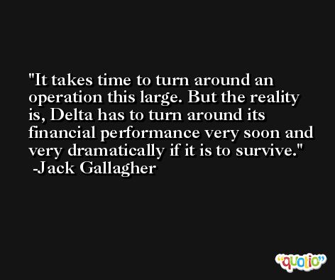 It takes time to turn around an operation this large. But the reality is, Delta has to turn around its financial performance very soon and very dramatically if it is to survive. -Jack Gallagher