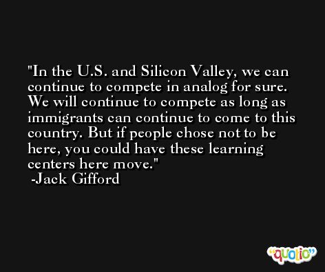 In the U.S. and Silicon Valley, we can continue to compete in analog for sure. We will continue to compete as long as immigrants can continue to come to this country. But if people chose not to be here, you could have these learning centers here move. -Jack Gifford
