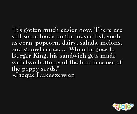 It's gotten much easier now. There are still some foods on the 'never' list, such as corn, popcorn, dairy, salads, melons, and strawberries. ... When he goes to Burger King, his sandwich gets made with two bottoms of the bun because of the poppy seeds. -Jacque Lukaszewicz