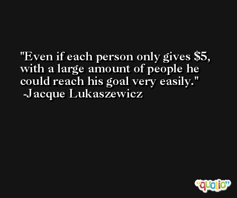 Even if each person only gives $5, with a large amount of people he could reach his goal very easily. -Jacque Lukaszewicz