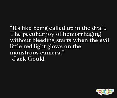 It's like being called up in the draft. The peculiar joy of hemorrhaging without bleeding starts when the evil little red light glows on the monstrous camera. -Jack Gould