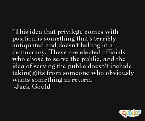 This idea that privilege comes with position is something that's terribly antiquated and doesn't belong in a democracy. These are elected officials who chose to serve the public, and the idea of serving the public doesn't include taking gifts from someone who obviously wants something in return. -Jack Gould