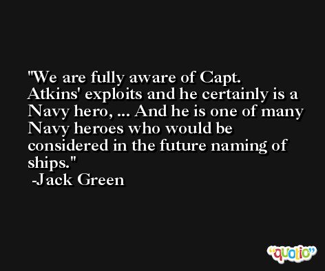 We are fully aware of Capt. Atkins' exploits and he certainly is a Navy hero, ... And he is one of many Navy heroes who would be considered in the future naming of ships. -Jack Green