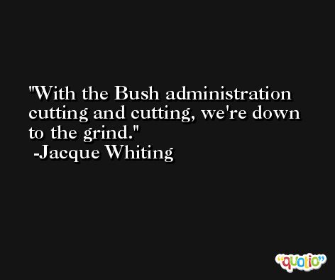 With the Bush administration cutting and cutting, we're down to the grind. -Jacque Whiting