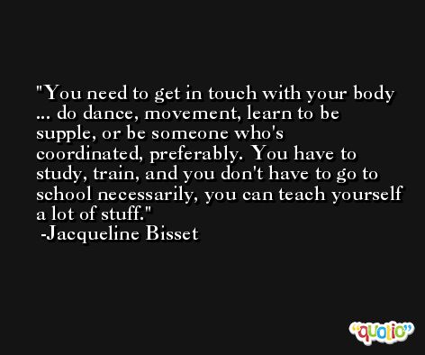 You need to get in touch with your body ... do dance, movement, learn to be supple, or be someone who's coordinated, preferably. You have to study, train, and you don't have to go to school necessarily, you can teach yourself a lot of stuff. -Jacqueline Bisset