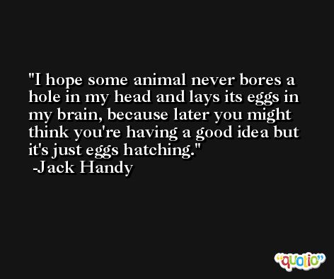 I hope some animal never bores a hole in my head and lays its eggs in my brain, because later you might think you're having a good idea but it's just eggs hatching. -Jack Handy