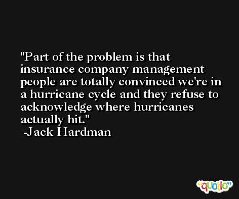 Part of the problem is that insurance company management people are totally convinced we're in a hurricane cycle and they refuse to acknowledge where hurricanes actually hit. -Jack Hardman