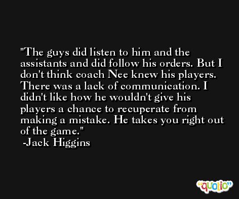 The guys did listen to him and the assistants and did follow his orders. But I don't think coach Nee knew his players. There was a lack of communication. I didn't like how he wouldn't give his players a chance to recuperate from making a mistake. He takes you right out of the game. -Jack Higgins