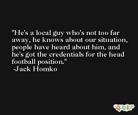 He's a local guy who's not too far away, he knows about our situation, people have heard about him, and he's got the credentials for the head football position. -Jack Homko